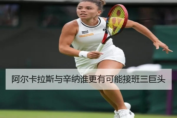 阿尔卡拉斯与辛纳谁更有可能接班三巨头